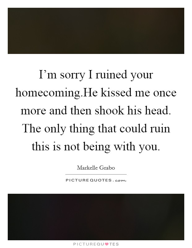 I'm sorry I ruined your homecoming.He kissed me once more and then shook his head. The only thing that could ruin this is not being with you. Picture Quote #1