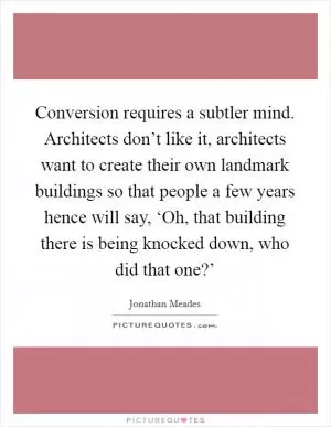 Conversion requires a subtler mind. Architects don’t like it, architects want to create their own landmark buildings so that people a few years hence will say, ‘Oh, that building there is being knocked down, who did that one?’ Picture Quote #1