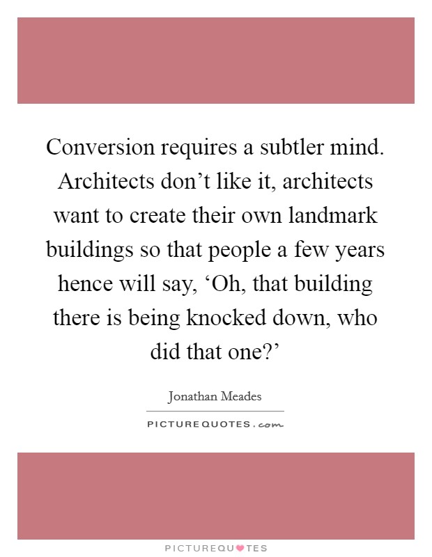 Conversion requires a subtler mind. Architects don't like it, architects want to create their own landmark buildings so that people a few years hence will say, ‘Oh, that building there is being knocked down, who did that one?' Picture Quote #1