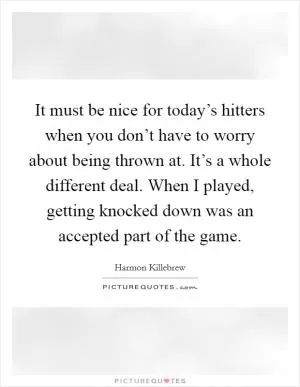 It must be nice for today’s hitters when you don’t have to worry about being thrown at. It’s a whole different deal. When I played, getting knocked down was an accepted part of the game Picture Quote #1