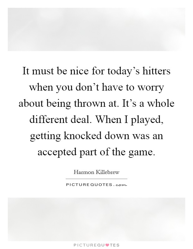 It must be nice for today's hitters when you don't have to worry about being thrown at. It's a whole different deal. When I played, getting knocked down was an accepted part of the game. Picture Quote #1