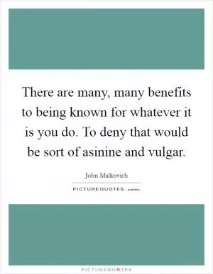 There are many, many benefits to being known for whatever it is you do. To deny that would be sort of asinine and vulgar Picture Quote #1