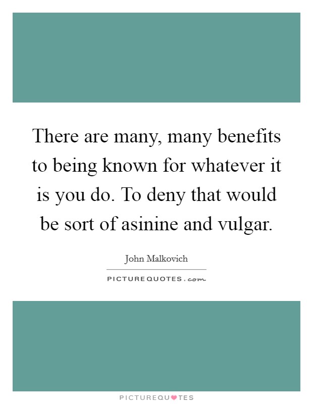 There are many, many benefits to being known for whatever it is you do. To deny that would be sort of asinine and vulgar. Picture Quote #1