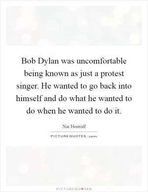 Bob Dylan was uncomfortable being known as just a protest singer. He wanted to go back into himself and do what he wanted to do when he wanted to do it Picture Quote #1