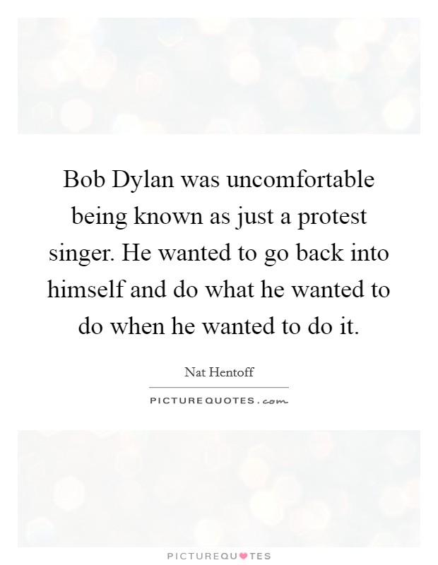 Bob Dylan was uncomfortable being known as just a protest singer. He wanted to go back into himself and do what he wanted to do when he wanted to do it. Picture Quote #1