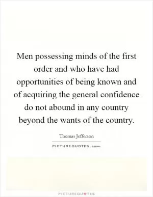 Men possessing minds of the first order and who have had opportunities of being known and of acquiring the general confidence do not abound in any country beyond the wants of the country Picture Quote #1