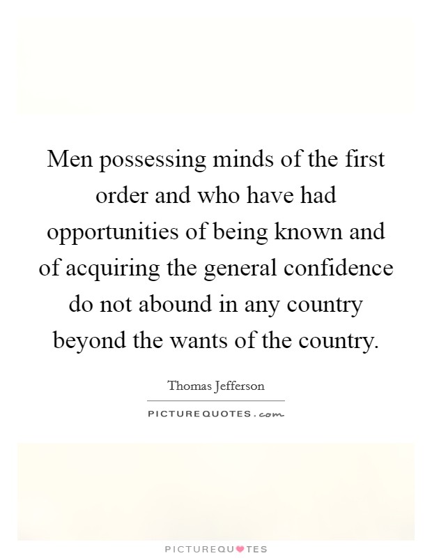 Men possessing minds of the first order and who have had opportunities of being known and of acquiring the general confidence do not abound in any country beyond the wants of the country. Picture Quote #1