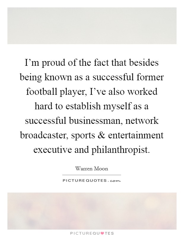 I'm proud of the fact that besides being known as a successful former football player, I've also worked hard to establish myself as a successful businessman, network broadcaster, sports and entertainment executive and philanthropist. Picture Quote #1