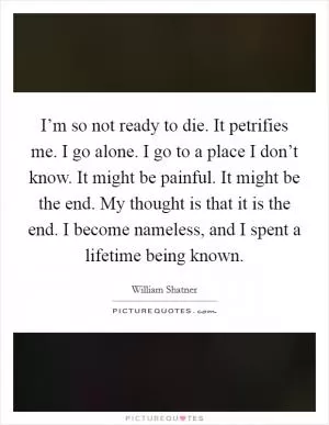 I’m so not ready to die. It petrifies me. I go alone. I go to a place I don’t know. It might be painful. It might be the end. My thought is that it is the end. I become nameless, and I spent a lifetime being known Picture Quote #1