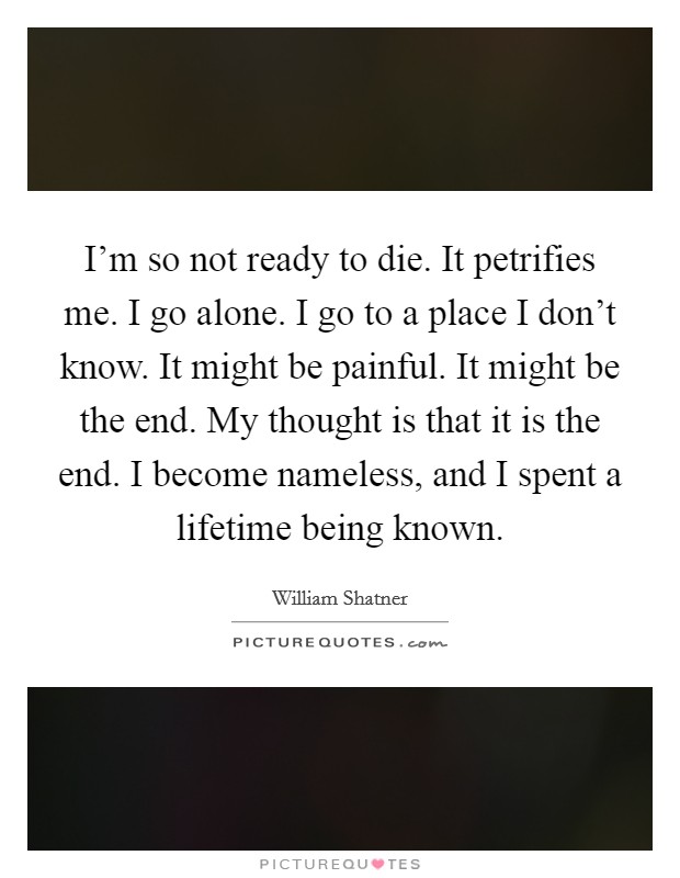 I'm so not ready to die. It petrifies me. I go alone. I go to a place I don't know. It might be painful. It might be the end. My thought is that it is the end. I become nameless, and I spent a lifetime being known. Picture Quote #1