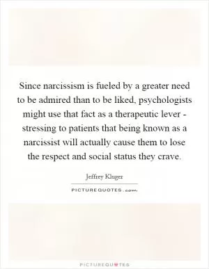 Since narcissism is fueled by a greater need to be admired than to be liked, psychologists might use that fact as a therapeutic lever - stressing to patients that being known as a narcissist will actually cause them to lose the respect and social status they crave Picture Quote #1