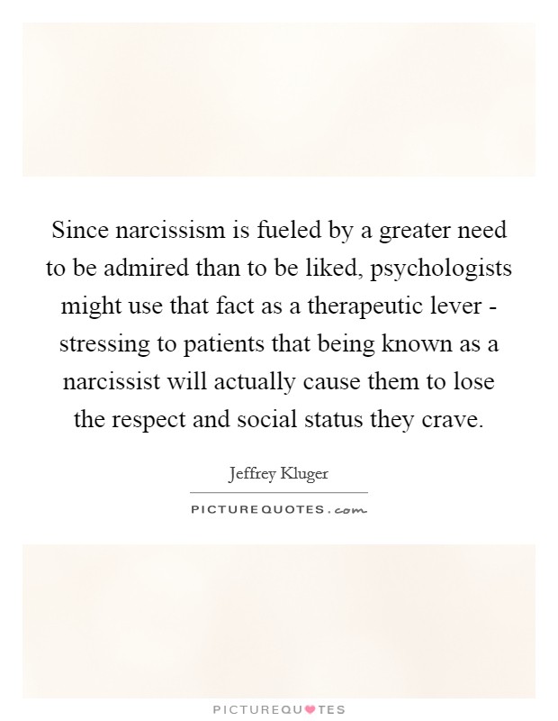Since narcissism is fueled by a greater need to be admired than to be liked, psychologists might use that fact as a therapeutic lever - stressing to patients that being known as a narcissist will actually cause them to lose the respect and social status they crave. Picture Quote #1