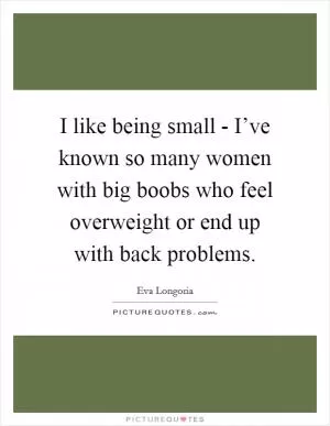 I like being small - I’ve known so many women with big boobs who feel overweight or end up with back problems Picture Quote #1