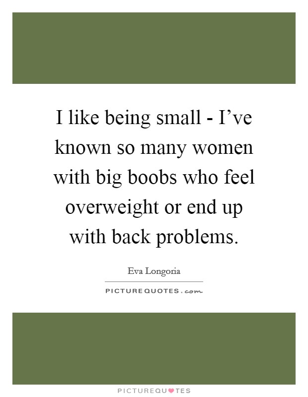 I like being small - I've known so many women with big boobs who feel overweight or end up with back problems. Picture Quote #1