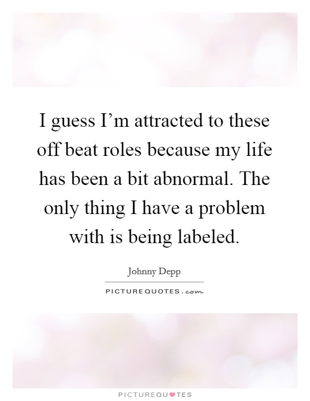I guess I'm attracted to these off beat roles because my life has been a bit abnormal. The only thing I have a problem with is being labeled. Picture Quote #1