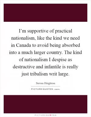 I’m supportive of practical nationalism, like the kind we need in Canada to avoid being absorbed into a much larger country. The kind of nationalism I despise as destructive and infantile is really just tribalism writ large Picture Quote #1