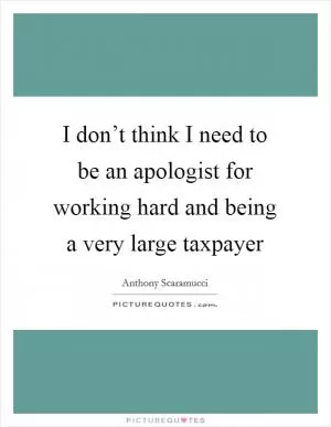 I don’t think I need to be an apologist for working hard and being a very large taxpayer Picture Quote #1