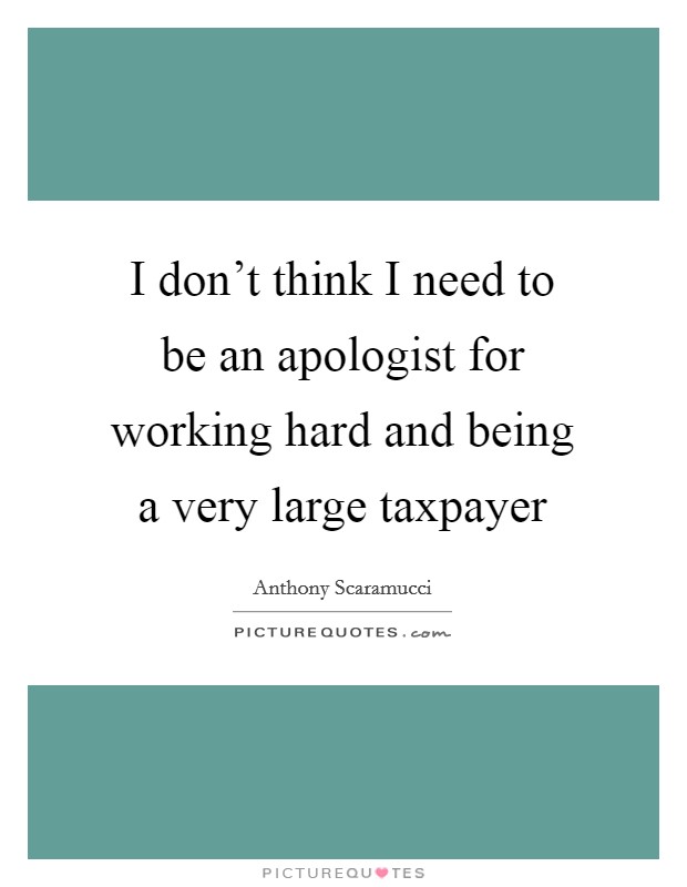 I don't think I need to be an apologist for working hard and being a very large taxpayer Picture Quote #1