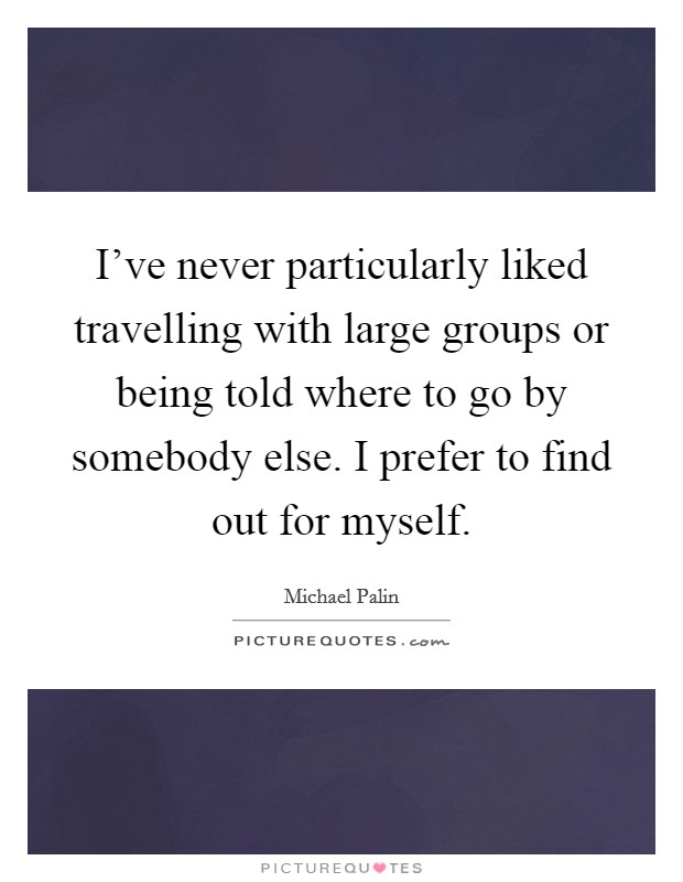 I've never particularly liked travelling with large groups or being told where to go by somebody else. I prefer to find out for myself. Picture Quote #1