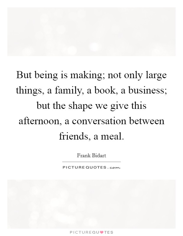 But being is making; not only large things, a family, a book, a business; but the shape we give this afternoon, a conversation between friends, a meal. Picture Quote #1