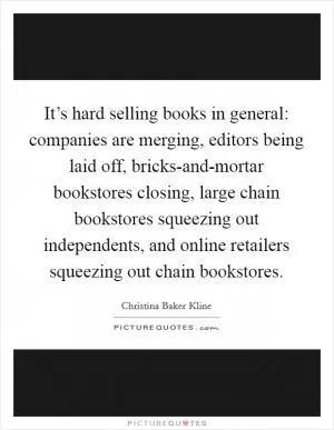 It’s hard selling books in general: companies are merging, editors being laid off, bricks-and-mortar bookstores closing, large chain bookstores squeezing out independents, and online retailers squeezing out chain bookstores Picture Quote #1