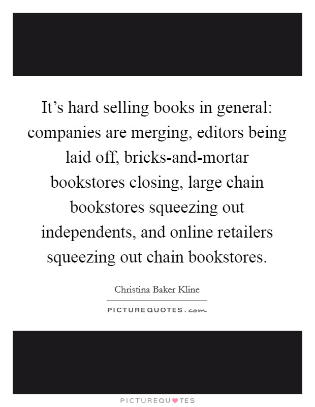 It's hard selling books in general: companies are merging, editors being laid off, bricks-and-mortar bookstores closing, large chain bookstores squeezing out independents, and online retailers squeezing out chain bookstores. Picture Quote #1