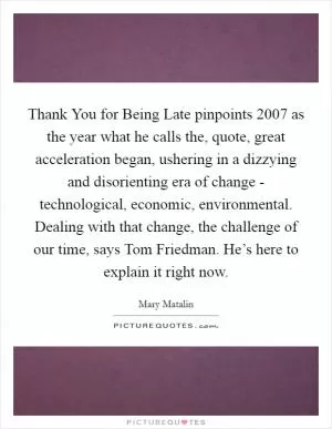 Thank You for Being Late pinpoints 2007 as the year what he calls the, quote, great acceleration began, ushering in a dizzying and disorienting era of change - technological, economic, environmental. Dealing with that change, the challenge of our time, says Tom Friedman. He’s here to explain it right now Picture Quote #1