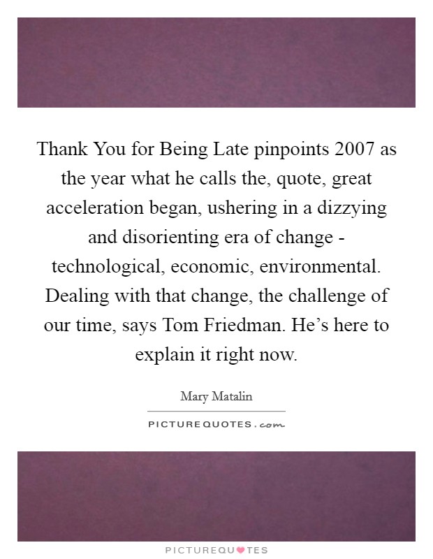 Thank You for Being Late pinpoints 2007 as the year what he calls the, quote, great acceleration began, ushering in a dizzying and disorienting era of change - technological, economic, environmental. Dealing with that change, the challenge of our time, says Tom Friedman. He's here to explain it right now. Picture Quote #1