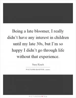 Being a late bloomer, I really didn’t have any interest in children until my late 30s, but I’m so happy I didn’t go through life without that experience Picture Quote #1