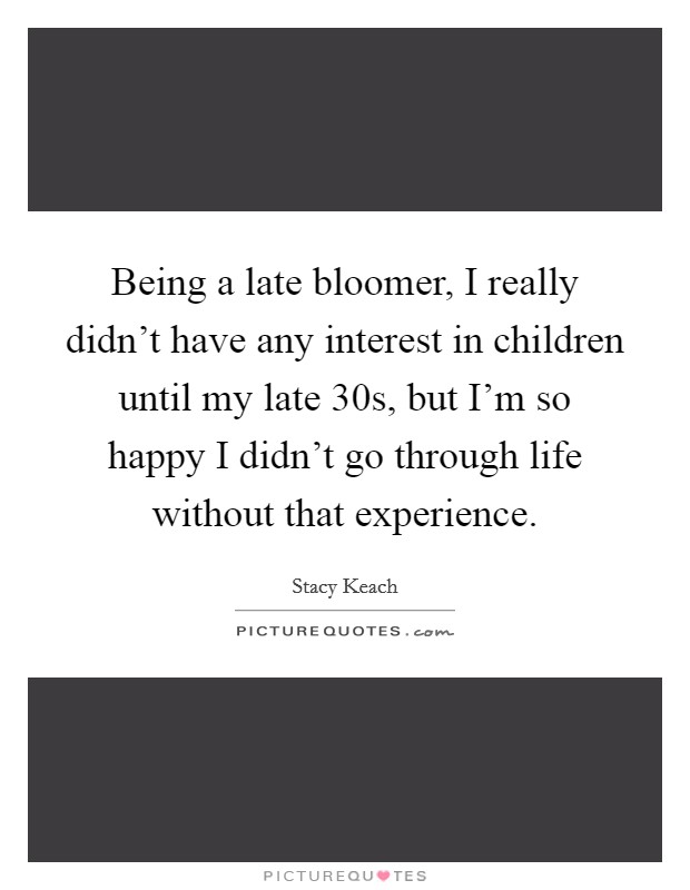 Being a late bloomer, I really didn't have any interest in children until my late 30s, but I'm so happy I didn't go through life without that experience. Picture Quote #1