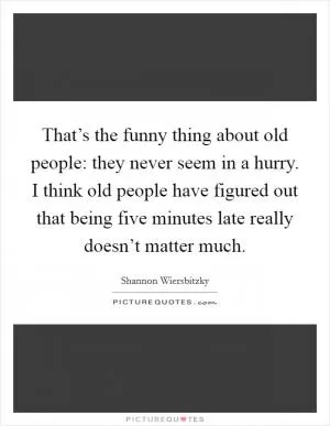 That’s the funny thing about old people: they never seem in a hurry. I think old people have figured out that being five minutes late really doesn’t matter much Picture Quote #1