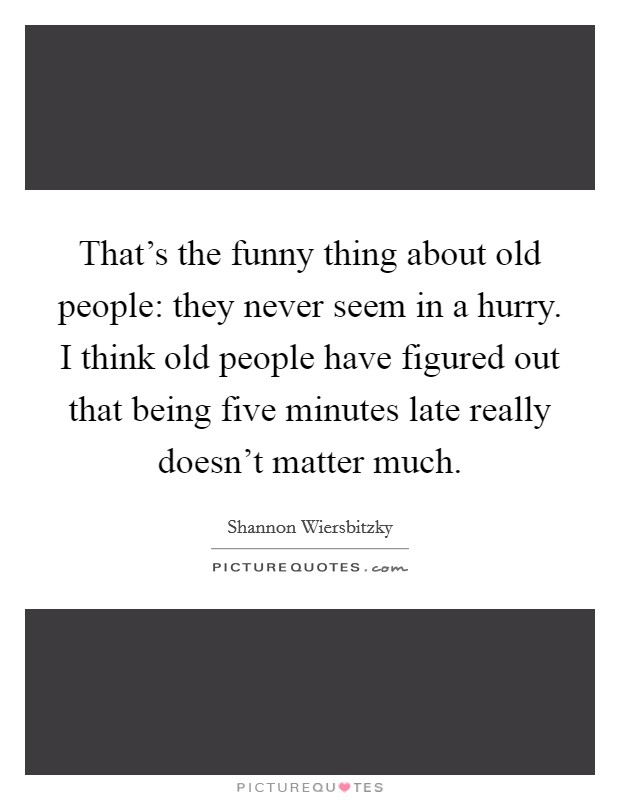 That's the funny thing about old people: they never seem in a hurry. I think old people have figured out that being five minutes late really doesn't matter much. Picture Quote #1