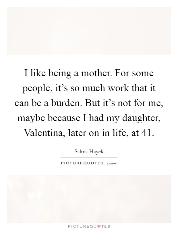 I like being a mother. For some people, it's so much work that it can be a burden. But it's not for me, maybe because I had my daughter, Valentina, later on in life, at 41. Picture Quote #1