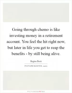 Going through chemo is like investing money in a retirement account. You feel the hit right now, but later in life you get to reap the benefits - by still being alive Picture Quote #1