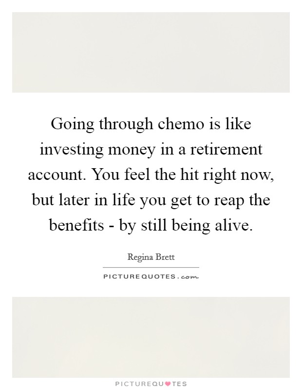 Going through chemo is like investing money in a retirement account. You feel the hit right now, but later in life you get to reap the benefits - by still being alive. Picture Quote #1