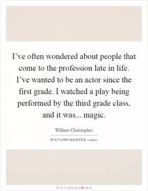 I’ve often wondered about people that come to the profession late in life. I’ve wanted to be an actor since the first grade. I watched a play being performed by the third grade class, and it was... magic Picture Quote #1