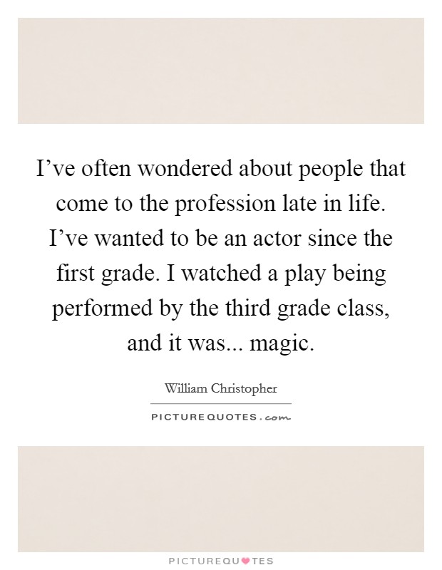 I've often wondered about people that come to the profession late in life. I've wanted to be an actor since the first grade. I watched a play being performed by the third grade class, and it was... magic. Picture Quote #1