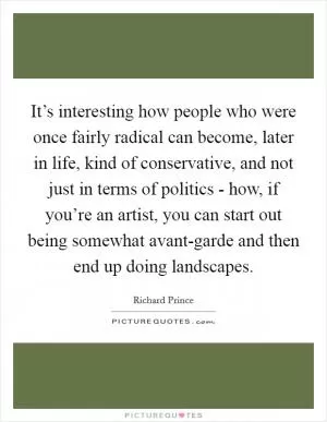 It’s interesting how people who were once fairly radical can become, later in life, kind of conservative, and not just in terms of politics - how, if you’re an artist, you can start out being somewhat avant-garde and then end up doing landscapes Picture Quote #1
