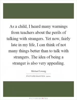 As a child, I heard many warnings from teachers about the perils of talking with strangers. Yet now, fairly late in my life, I can think of not many things better than to talk with strangers. The idea of being a stranger is also very appealing Picture Quote #1