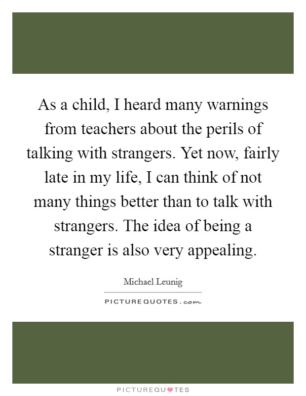 As a child, I heard many warnings from teachers about the perils of talking with strangers. Yet now, fairly late in my life, I can think of not many things better than to talk with strangers. The idea of being a stranger is also very appealing. Picture Quote #1