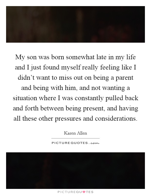 My son was born somewhat late in my life and I just found myself really feeling like I didn't want to miss out on being a parent and being with him, and not wanting a situation where I was constantly pulled back and forth between being present, and having all these other pressures and considerations. Picture Quote #1