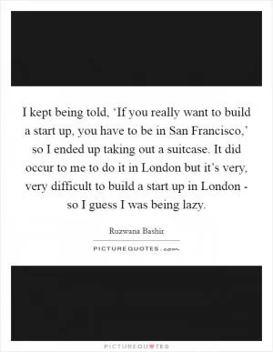 I kept being told, ‘If you really want to build a start up, you have to be in San Francisco,’ so I ended up taking out a suitcase. It did occur to me to do it in London but it’s very, very difficult to build a start up in London - so I guess I was being lazy Picture Quote #1