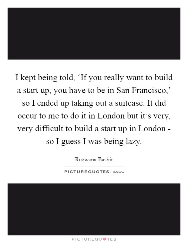 I kept being told, ‘If you really want to build a start up, you have to be in San Francisco,' so I ended up taking out a suitcase. It did occur to me to do it in London but it's very, very difficult to build a start up in London - so I guess I was being lazy. Picture Quote #1