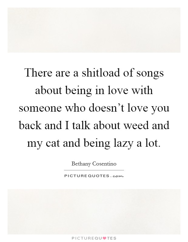 There are a shitload of songs about being in love with someone who doesn't love you back and I talk about weed and my cat and being lazy a lot. Picture Quote #1
