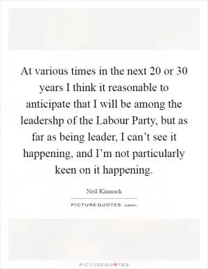 At various times in the next 20 or 30 years I think it reasonable to anticipate that I will be among the leadershp of the Labour Party, but as far as being leader, I can’t see it happening, and I’m not particularly keen on it happening Picture Quote #1