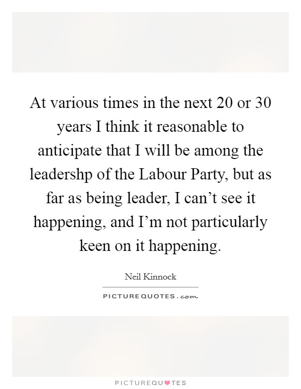 At various times in the next 20 or 30 years I think it reasonable to anticipate that I will be among the leadershp of the Labour Party, but as far as being leader, I can't see it happening, and I'm not particularly keen on it happening. Picture Quote #1