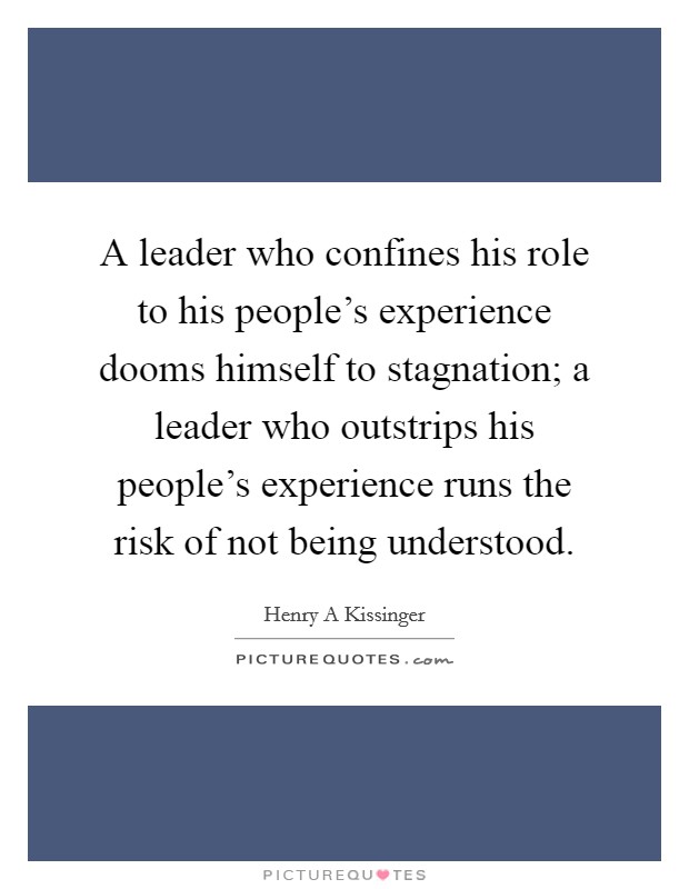 A leader who confines his role to his people's experience dooms himself to stagnation; a leader who outstrips his people's experience runs the risk of not being understood. Picture Quote #1