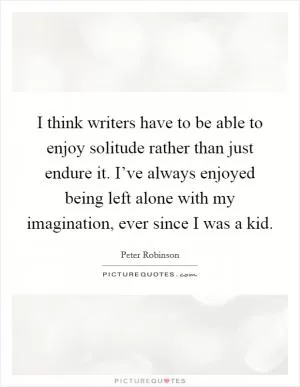 I think writers have to be able to enjoy solitude rather than just endure it. I’ve always enjoyed being left alone with my imagination, ever since I was a kid Picture Quote #1