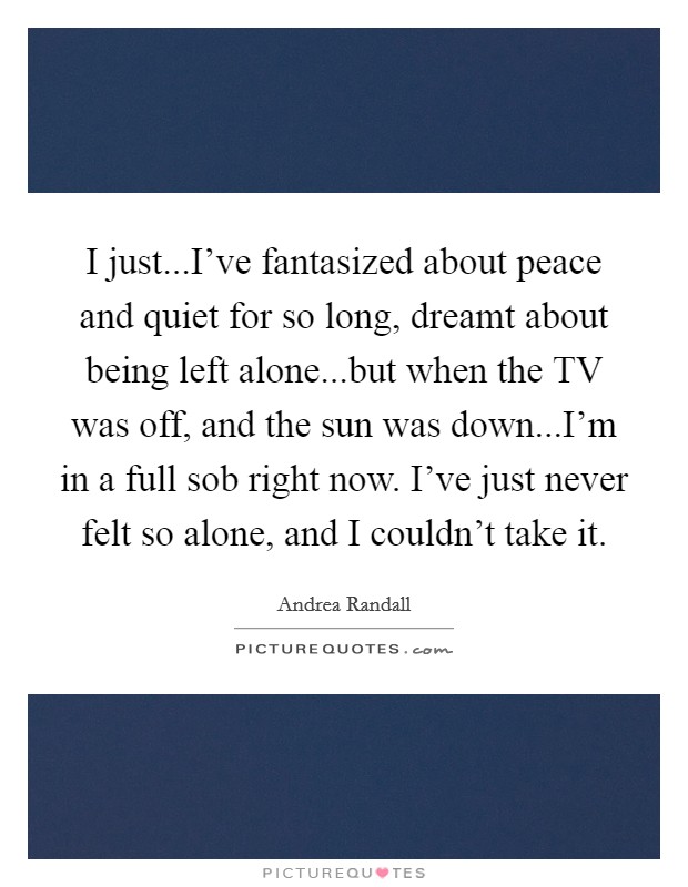 I just...I've fantasized about peace and quiet for so long, dreamt about being left alone...but when the TV was off, and the sun was down...I'm in a full sob right now. I've just never felt so alone, and I couldn't take it. Picture Quote #1