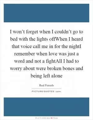 I won’t forget when I couldn’t go to bed with the lights offWhen I heard that voice call me in for the nightI remember when love was just a word and not a fightAll I had to worry about were broken bones and being left alone Picture Quote #1